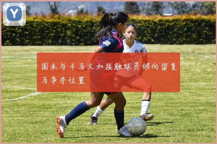 国米与卡马文加接触球员倾向留皇马争夺位置