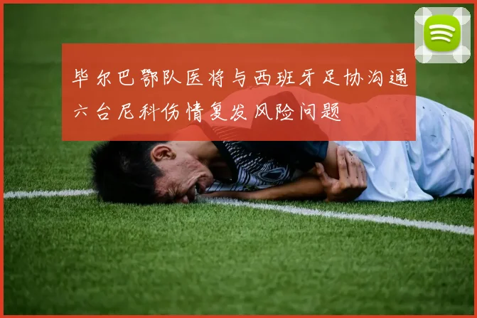 毕尔巴鄂队医将与西班牙足协沟通六台尼科伤情复发风险问题