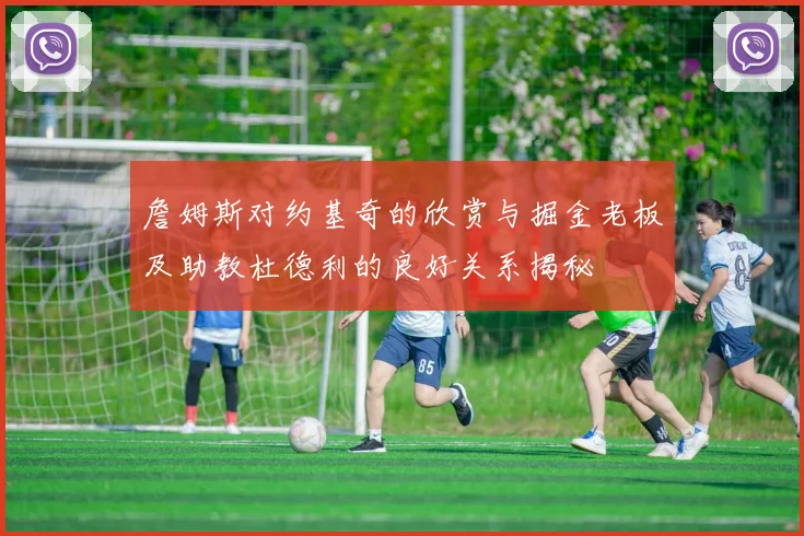 詹姆斯对约基奇的欣赏与掘金老板及助教杜德利的良好关系揭秘