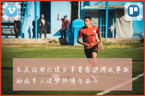 长友佑都社媒分享青春拼搏故事激励成年人追梦热情与奋斗