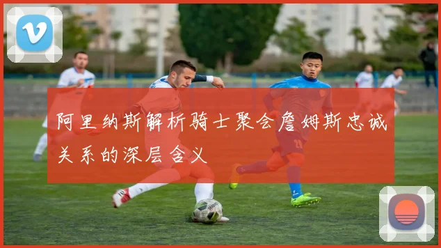 阿里纳斯解析骑士聚会詹姆斯忠诚关系的深层含义