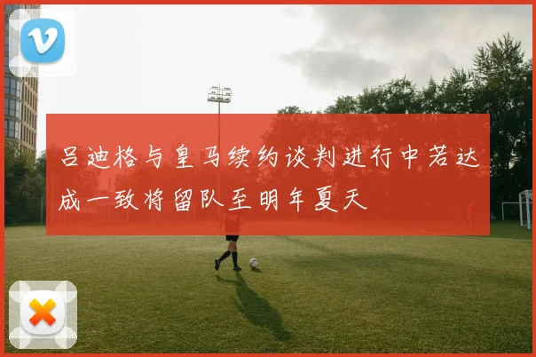 吕迪格与皇马续约谈判进行中若达成一致将留队至明年夏天