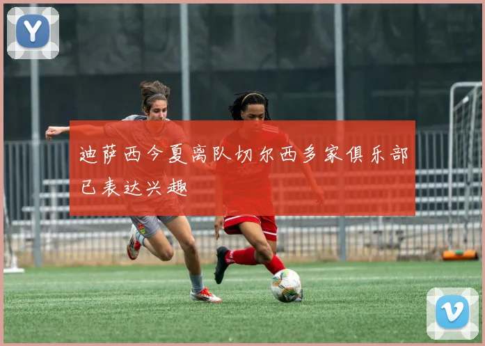 迪萨西今夏离队切尔西多家俱乐部已表达兴趣