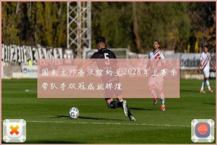 国米主帅齐沃续约至2028年上赛季带队夺双冠成就辉煌