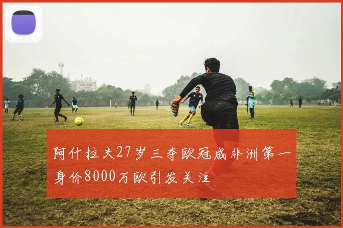 阿什拉夫27岁三夺欧冠成非洲第一身价8000万欧引发关注
