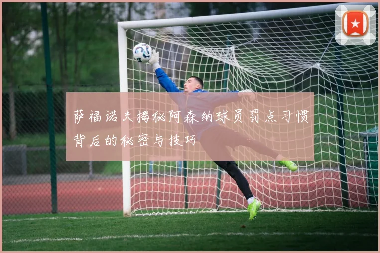 萨福诺夫揭秘阿森纳球员罚点习惯背后的秘密与技巧