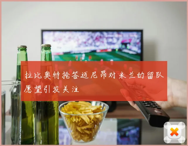 拉比奥特抢答迈尼昂对米兰的留队愿望引发关注
