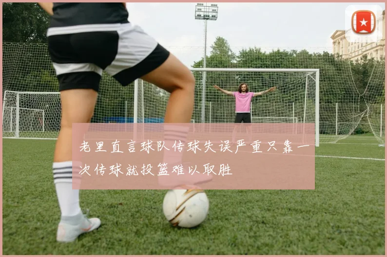 老里直言球队传球失误严重只靠一次传球就投篮难以取胜