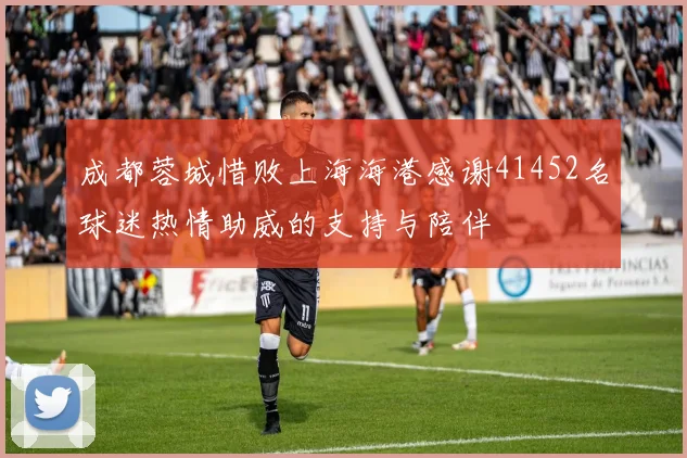 成都蓉城惜败上海海港感谢41452名球迷热情助威的支持与陪伴