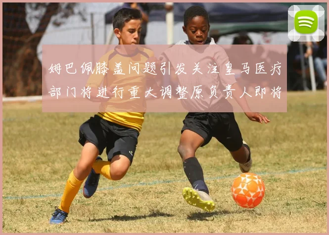 姆巴佩膝盖问题引发关注皇马医疗部门将进行重大调整原负责人即将离任