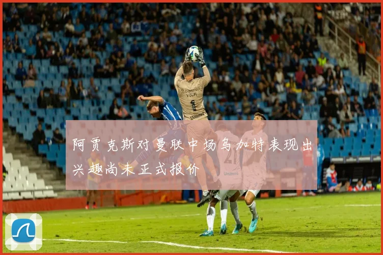 阿贾克斯对曼联中场乌加特表现出兴趣尚未正式报价