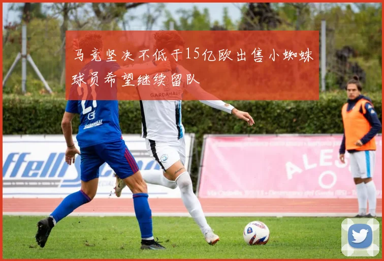 马竞坚决不低于15亿欧出售小蜘蛛球员希望继续留队