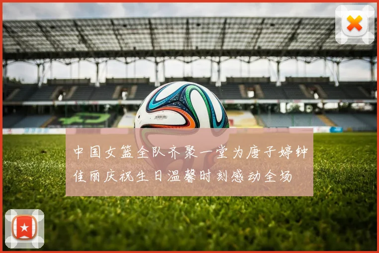 中国女篮全队齐聚一堂为唐子婷钟佳丽庆祝生日温馨时刻感动全场