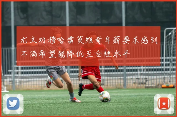 尤文对穆哈雷莫维奇年薪要求感到不满希望能降低至合理水平