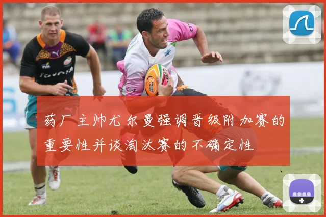 药厂主帅尤尔曼强调晋级附加赛的重要性并谈淘汰赛的不确定性