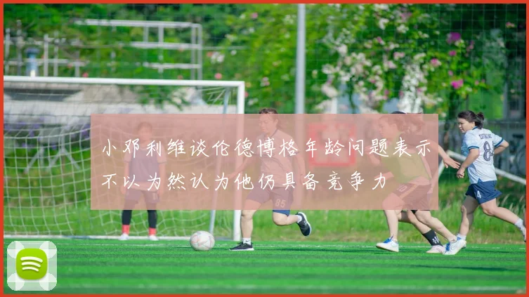小邓利维谈伦德博格年龄问题表示不以为然认为他仍具备竞争力