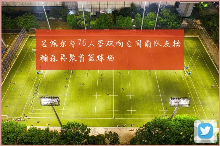吕佩尔与76人签双向合同前队友杨瀚森再聚首篮球场