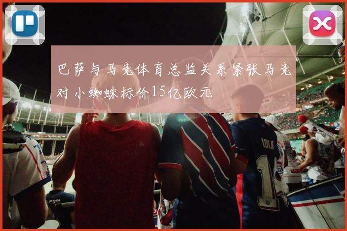 巴萨与马竞体育总监关系紧张马竞对小蜘蛛标价15亿欧元