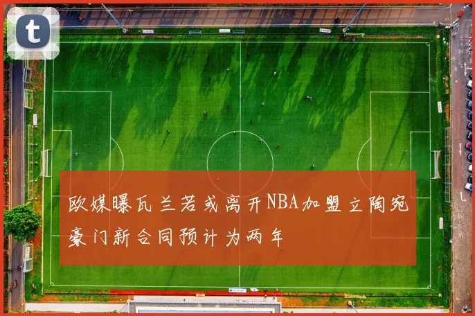欧媒曝瓦兰若或离开NBA加盟立陶宛豪门新合同预计为两年
