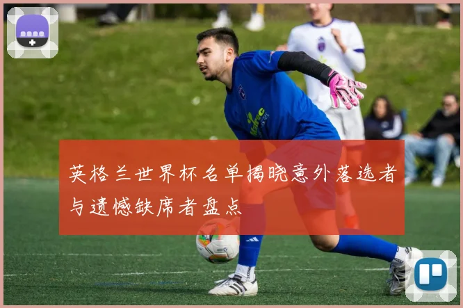 英格兰世界杯名单揭晓意外落选者与遗憾缺席者盘点